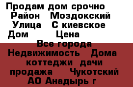 Продам дом срочно!!! › Район ­ Моздокский › Улица ­ С.киевское  › Дом ­ 22 › Цена ­ 650 000 - Все города Недвижимость » Дома, коттеджи, дачи продажа   . Чукотский АО,Анадырь г.